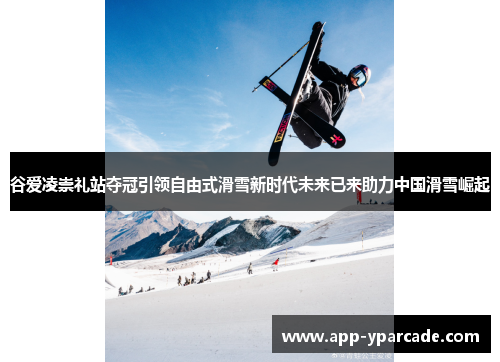 谷爱凌崇礼站夺冠引领自由式滑雪新时代未来已来助力中国滑雪崛起