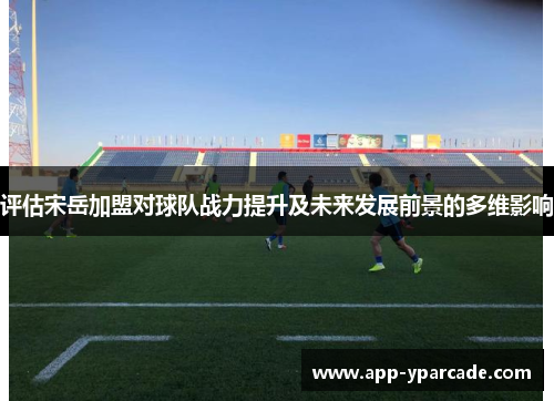 评估宋岳加盟对球队战力提升及未来发展前景的多维影响 评估宋岳加盟对球队战力提升及未来发展前景的多维影响