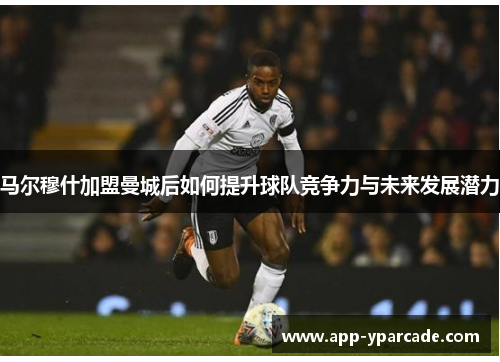 马尔穆什加盟曼城后如何提升球队竞争力与未来发展潜力