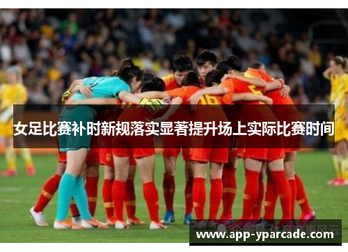 女足比赛补时新规落实显著提升场上实际比赛时间